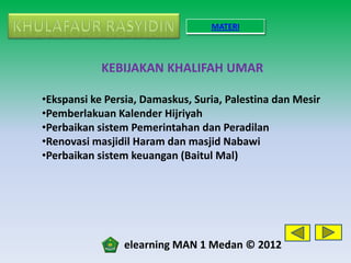 MATERI



            KEBIJAKAN KHALIFAH UMAR

•Ekspansi ke Persia, Damaskus, Suria, Palestina dan Mesir
•Pemberlakuan Kalender Hijriyah
•Perbaikan sistem Pemerintahan dan Peradilan
•Renovasi masjidil Haram dan masjid Nabawi
•Perbaikan sistem keuangan (Baitul Mal)




                elearning MAN 1 Medan © 2012
 