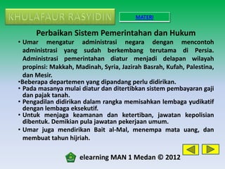 MATERI

      Perbaikan Sistem Pemerintahan dan Hukum
• Umar mengatur administrasi negara dengan mencontoh
  administrasi yang sudah berkembang terutama di Persia.
  Administrasi pemerintahan diatur menjadi delapan wilayah
  propinsi: Makkah, Madinah, Syria, Jazirah Basrah, Kufah, Palestina,
  dan Mesir.
•Beberapa departemen yang dipandang perlu didirikan.
• Pada masanya mulai diatur dan ditertibkan sistem pembayaran gaji
  dan pajak tanah.
• Pengadilan didirikan dalam rangka memisahkan lembaga yudikatif
  dengan lembaga eksekutif.
• Untuk menjaga keamanan dan ketertiban, jawatan kepolisian
  dibentuk. Demikian pula jawatan pekerjaan umum.
• Umar juga mendirikan Bait al-Mal, menempa mata uang, dan
  membuat tahun hijriah.

                     elearning MAN 1 Medan © 2012
 