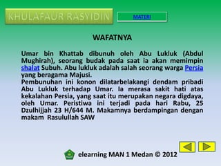 MATERI


                      WAFATNYA
Umar bin Khattab dibunuh oleh Abu Lukluk (Abdul
Mughirah), seorang budak pada saat ia akan memimpin
shalat Subuh. Abu lukluk adalah salah seorang warga Persia
yang beragama Majusi.
Pembunuhan ini konon dilatarbelakangi dendam pribadi
Abu Lukluk terhadap Umar. Ia merasa sakit hati atas
kekalahan Persia, yang saat itu merupakan negara digdaya,
oleh Umar. Peristiwa ini terjadi pada hari Rabu, 25
Dzulhijjah 23 H/644 M. Makamnya berdampingan dengan
makam Rasulullah SAW




                  elearning MAN 1 Medan © 2012
 