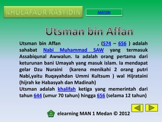 MATERI




Utsman bin Affan                 , (574 – 656 ) adalah
sahabat Nabi Muhammad SAW yang termasuk
Assabiqunal Awwalun. Ia adalah orang pertama dari
keturunan bani Umayah yang masuk islam. Ia mendapat
gelar Dzu Nuraini (karena menikahi 2 orang putri
Nabi,yaitu Ruqayahdan Ummi Kultsum ) wal Hijrataini
(hijrah ke Habasyah dan Madinah)
Utsman adalah khalifah ketiga yang memerintah dari
tahun 644 (umur 70 tahun) hingga 656 (selama 12 tahun)


               elearning MAN 1 Medan © 2012
 