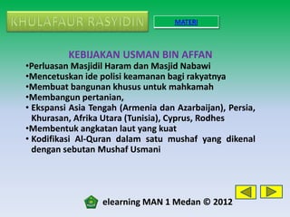 MATERI



          KEBIJAKAN USMAN BIN AFFAN
•Perluasan Masjidil Haram dan Masjid Nabawi
•Mencetuskan ide polisi keamanan bagi rakyatnya
•Membuat bangunan khusus untuk mahkamah
•Membangun pertanian,
• Ekspansi Asia Tengah (Armenia dan Azarbaijan), Persia,
  Khurasan, Afrika Utara (Tunisia), Cyprus, Rodhes
•Membentuk angkatan laut yang kuat
• Kodifikasi Al-Quran dalam satu mushaf yang dikenal
  dengan sebutan Mushaf Usmani




                  elearning MAN 1 Medan © 2012
 