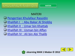 MATERI



                      MATERI
 Pengertian Khulafaur Rasyidin
 Khalifah I : Abu Bakar Al Shiddiq
 Khalifah II : Umar bin Khattab
 Khalifah III : Usman bin Affan
 Khalifah IV : Ali bin Abi Thalib




                elearning MAN 1 Medan © 2012
 