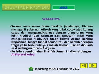 MATERI



                      WAFATNYA
• Selama masa enam tahun terakhir jabatannya, Utsman
  mengganti gubernur wilayah yang tidak cocok atau kurang
  cakap dan menggantikaannya dengan orang-orang yang
  lebih kredibel (dari kalangan Bani Umayah). Inilah yang
  mengakibatkan timbulnya fitnah bahwa Usman berlaku
  Nepotisme, hingga timbul demontrasi dan berakhir dengan
  tragis yaitu terbunuhnya khalifah Usman. Usman dibunuh
  saat sedang membaca Al-Quran.
• Peristiwa pembunuhan khalifah Usman ini dikenal dengan
  Al-Fitnatul Kubra



                 elearning MAN 1 Medan © 2012
 