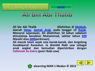 MATERI




Ali bin Abi Thalib               dilahirkan di Mekkah,
daerah Hejaz, Jazirah Arab, pada tanggal 13 Rajab.
Menurut sejarawan, Ali dilahirkan 10 tahun sebelum
dimulainya kenabian Muhammad, sekitar tahun 599
Masehi atau 600(perkiraan).
Ali masuk islam sejak usia kanak-kanak, dan tergolong
Assabiqunal Awwalun. Ia diambil Nabi saw sebagai
anak angkat dan kemudian diperistrikan dengan
Fathimah Az-Zahra (putri Nabi saw)



               elearning MAN 1 Medan © 2012
 
