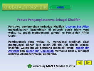 MATERI




      Proses Pengangkatannya Sebagai Khalifah
Peristiwa pembunuhan terhadap Khalifah Utsman bin Affan
mengakibatkan kegentingan di seluruh dunia Islam yang
waktu itu sudah membentang sampai ke Persia dan Afrika
Utara.
Pemberontak yang waktu itu menguasai Madinah tidak
mempunyai pilihan lain selain Ali bin Abi Thalib sebagai
khalifah, waktu itu Ali berusaha menolak, tetapi Zubair bin
Awwam dan Talhah bin Ubaidillah memaksa beliau, sehingga
akhirnya Ali menerima bai'at mereka.


                  elearning MAN 1 Medan © 2012
 