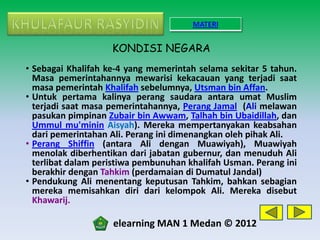 MATERI


                    KONDISI NEGARA
• Sebagai Khalifah ke-4 yang memerintah selama sekitar 5 tahun.
  Masa pemerintahannya mewarisi kekacauan yang terjadi saat
  masa pemerintah Khalifah sebelumnya, Utsman bin Affan.
• Untuk pertama kalinya perang saudara antara umat Muslim
  terjadi saat masa pemerintahannya, Perang Jamal (Ali melawan
  pasukan pimpinan Zubair bin Awwam, Talhah bin Ubaidillah, dan
  Ummul mu'minin Aisyah). Mereka mempertanyakan keabsahan
  dari pemerintahan Ali. Perang ini dimenangkan oleh pihak Ali.
• Perang Shiffin (antara Ali dengan Muawiyah), Muawiyah
  menolak diberhentikan dari jabatan gubernur, dan menuduh Ali
  terlibat dalam peristiwa pembunuhan khalifah Usman. Perang ini
  berakhir dengan Tahkim (perdamaian di Dumatul Jandal)
• Pendukung Ali menentang keputusan Tahkim, bahkan sebagian
  mereka memisahkan diri dari kelompok Ali. Mereka disebut
  Khawarij.

                    elearning MAN 1 Medan © 2012
 