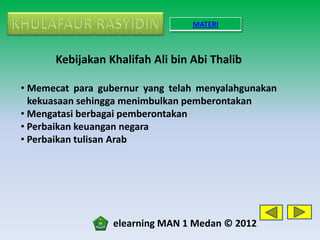 MATERI



      Kebijakan Khalifah Ali bin Abi Thalib

• Memecat para gubernur yang telah menyalahgunakan
  kekuasaan sehingga menimbulkan pemberontakan
• Mengatasi berbagai pemberontakan
• Perbaikan keuangan negara
• Perbaikan tulisan Arab




                  elearning MAN 1 Medan © 2012
 