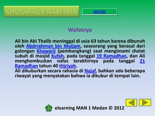 MATERI



                        Wafatnya
Ali bin Abi Thalib meninggal di usia 63 tahun karena dibunuh
oleh Abdrrahman bin Muljam, seseorang yang berasal dari
golongan Khawarij (pembangkang) saat mengimami shalat
subuh di masjid Kufah, pada tanggal 19 Ramadhan, dan Ali
menghembuskan nafas terakhirnya pada tanggal 21
Ramadhan tahun 40 Hijriyah.
Ali dikuburkan secara rahasia di Najaf, bahkan ada beberapa
riwayat yang menyatakan bahwa ia dikubur di tempat lain.




                  elearning MAN 1 Medan © 2012
 