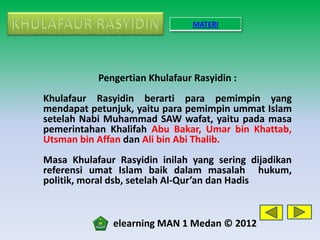 MATERI




           Pengertian Khulafaur Rasyidin :
Khulafaur Rasyidin berarti para pemimpin yang
mendapat petunjuk, yaitu para pemimpin ummat Islam
setelah Nabi Muhammad SAW wafat, yaitu pada masa
pemerintahan Khalifah Abu Bakar, Umar bin Khattab,
Utsman bin Affan dan Ali bin Abi Thalib.
Masa Khulafaur Rasyidin inilah yang sering dijadikan
referensi umat Islam baik dalam masalah hukum,
politik, moral dsb, setelah Al-Qur’an dan Hadis



              elearning MAN 1 Medan © 2012
 