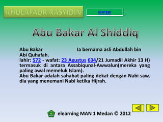 MATERI




Abu Bakar                 Ia bernama asli Abdullah bin
Abi Quhafah.
lahir: 572 - wafat: 23 Agustus 634/21 Jumadil Akhir 13 H)
termasuk di antara Assabiqunal-Awwalun(mereka yang
paling awal memeluk Islam).
Abu Bakar adalah sahabat paling dekat dengan Nabi saw,
dia yang menemani Nabi ketika Hijrah.




                elearning MAN 1 Medan © 2012
 
