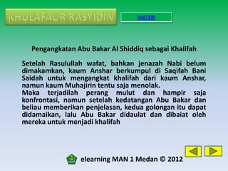 MATERI




  Pengangkatan Abu Bakar Al Shiddiq sebagai Khalifah
Setelah Rasulullah wafat, bahkan jenazah Nabi belum
dimakamkan, kaum Anshar berkumpul di Saqifah Bani
Saidah untuk mengangkat khalifah dari kaum Anshar,
namun kaum Muhajirin tentu saja menolak.
Maka terjadilah perang mulut dan hampir saja
konfrontasi, namun setelah kedatangan Abu Bakar dan
beliau memberikan penjelasan, kedua golongan itu dapat
didamaikan, lalu Abu Bakar didaulat dan dibaiat oleh
mereka untuk menjadi khalifah



                 elearning MAN 1 Medan © 2012
 
