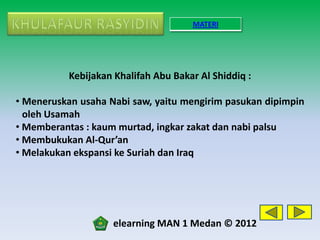 MATERI




           Kebijakan Khalifah Abu Bakar Al Shiddiq :

• Meneruskan usaha Nabi saw, yaitu mengirim pasukan dipimpin
  oleh Usamah
• Memberantas : kaum murtad, ingkar zakat dan nabi palsu
• Membukukan Al-Qur’an
• Melakukan ekspansi ke Suriah dan Iraq




                    elearning MAN 1 Medan © 2012
 