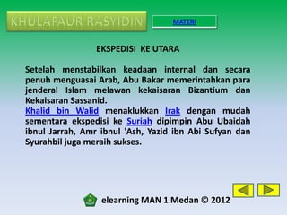 MATERI


                 EKSPEDISI KE UTARA

Setelah menstabilkan keadaan internal dan secara
penuh menguasai Arab, Abu Bakar memerintahkan para
jenderal Islam melawan kekaisaran Bizantium dan
Kekaisaran Sassanid.
Khalid bin Walid menaklukkan Irak dengan mudah
sementara ekspedisi ke Suriah dipimpin Abu Ubaidah
ibnul Jarrah, Amr ibnul 'Ash, Yazid ibn Abi Sufyan dan
Syurahbil juga meraih sukses.




                  elearning MAN 1 Medan © 2012
 