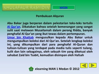 MATERI


                    Pembukuan Alquran

Abu Bakar juga berperan dalam pelestarian teks-teks tertulis
Al Qur'an. Dikatakan bahwa setelah kemenangan yang sangat
sulit saat melawan Musailamah dalam perang Ridda, banyak
penghafal Al Qur'an yang ikut tewas dalam pertempuran.
Umar bin Khattab mengusulkan kepada Abu Bakar untuk
mengumpulkan koleksi dari Al Qur'an. Setelah lengkap koleksi
ini, yang dikumpulkan dari para penghafal Al-Quran dan
tulisan-tulisan yang terdapat pada media tulis seperti tulang,
kulit dan lain sebagainya, oleh sebuah tim yang diketuai oleh
sahabat Zaid bin Tsabit, kemudian disimpan oleh Hafsah



                    elearning MAN 1 Medan © 2012
 