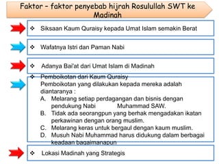 Faktor – faktor penyebab hijrah Rosulullah SWT ke
Madinah
 Siksaan Kaum Quraisy kepada Umat Islam semakin Berat
 Wafatnya Istri dan Paman Nabi
 Adanya Bai'at dari Umat Islam di Madinah
 Pemboikotan dari Kaum Quraisy
Pemboikotan yang dilakukan kepada mereka adalah
diantaranya :
A. Melarang setiap perdagangan dan bisnis dengan
pendukung Nabi Muhammad SAW.
B. Tidak ada seorangpun yang berhak mengadakan ikatan
perkawinan dengan orang muslim.
C. Melarang keras untuk bergaul dengan kaum muslim.
D. Musuh Nabi Muhammad harus didukung dalam berbagai
keadaan bagaimanapun
 Lokasi Madinah yang Strategis
 