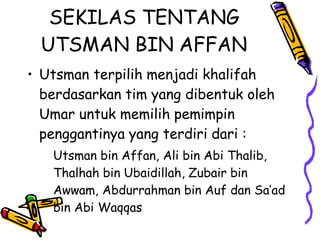 SEKILAS TENTANG
UTSMAN BIN AFFAN
• Utsman terpilih menjadi khalifah
berdasarkan tim yang dibentuk oleh
Umar untuk memilih pemimpin
penggantinya yang terdiri dari :
Utsman bin Affan, Ali bin Abi Thalib,
Thalhah bin Ubaidillah, Zubair bin
Awwam, Abdurrahman bin Auf dan Sa’ad
bin Abi Waqqas
 