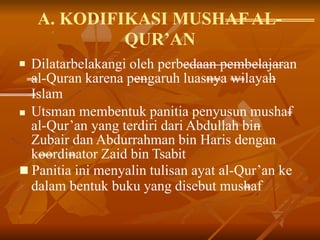 A. KODIFIKASI MUSHAFAL-
QUR’AN
 Dilatarbelakangi oleh perbedaan pembelajaran
al-Quran karena pengaruh luasnya wilayah
Islam
 Utsman membentuk panitia penyusun mushaf
al-Qur’an yang terdiri dari Abdullah bin
Zubair dan Abdurrahman bin Haris dengan
koordinator Zaid bin Tsabit
 Panitia ini menyalin tulisan ayat al-Qur’an ke
dalam bentuk buku yang disebut mushaf
 