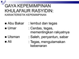 GAYA KEPEMIMPINAN
KHULAFAUR RASYIDIN:
KARAKTERISTIK KEPEMIMPINAN
 Abu Bakar
 Umar
 Utsman
 Ali
: lembut dan tegas
: Cerdas, tegas,
mementingkan rakyatnya
: Saleh, penyantun, sabar
: Tegas, mengutamakan
kebenaran
 