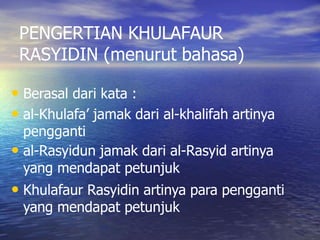 PENGERTIAN KHULAFAUR
RASYIDIN (menurut bahasa)
• Berasal dari kata :
• al-Khulafa’ jamak dari al-khalifah artinya
pengganti
• al-Rasyidun jamak dari al-Rasyid artinya
yang mendapat petunjuk
• Khulafaur Rasyidin artinya para pengganti
yang mendapat petunjuk
 
