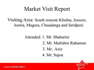 Market Visit Report
Visiting Area: South reason( Khulna, Jessore,
kustia, Magura, Chuadanga and faridpur)
Attended: 1. Mr. Shaharier
2. Mr. Matlubor Rahaman
3. Mr.. Aziz
4. Mr. Sujon
 