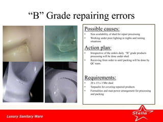“B” Grade repairing errors
Possible causes:
• Non availability of shed for repair processing
• Working under poor lighting in nights and raining
situations
Action plan:
• Irrespective of the orders daily “B” grade products
processing will be done under shed
• Receiving from order to until packing will be done by
QC team.
Requirements:
• 20 x 15 x 3 Mtr shed
• Tarpaulin for covering repaired products
• Formalities and man power arrangement for processing
and packing
 