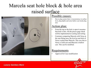 Marcela seat hole block & hole area
raised surface
Possible causes:
• Due to plug system there is inconsistency in surface
level, plug depths and some hallow cast inside plug
area
Action plan:
• From the top as the hole is open it assumes
that hole is thru. All the pieces gage check
will be implemented at casting and sorting
• Customer comparing Marcela with Versu at
the seat fitting area, the level at seat hole of
Versu is plain than Marcela. This was due to
Versu is solid cast and Marcela is hallow
cast. This can be modified.
Requirements
• Approval for Case modification
 