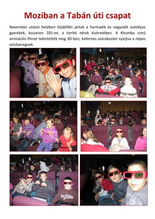 Moziban a Tabán úti csapat
November utolsó hetében Gödöllőn jártak a harmadik és negyedik osztályos
gyerekek, összesen 105-en, a tanító nénik kíséretében. A Khumba című
animációs filmet tekintették meg 3D-ben, kellemes szórakozást nyújtva a népes
nézőseregnek.

 