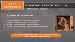 THE STRUCTURE OF SCIENTIFIC REVOLUTION
Part1
Normal Science
3-The nature of normal science
1. Articulation of theories the paradigm already supplies
2. Attempt to force nature into the inflexible boxes
3. No effort to discover anomalies (Ignored or unnoticed)
4. No effort to invent new theory (and no tolerance for those who try
The problems with normal science
These problems of normal science “exhaust the literature of normal
science, both empirical and theoretical”
 