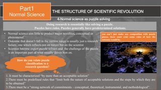 1. It must be characterized “by more than an acceptable solution”
2.There must be predefined rules that “limit both the nature of acceptable solutions and the steps by which they are
to be obtained”
3.There must be a “strong network of commitments – conceptual, theoretical, instrumental, and methodological”.
THE STRUCTURE OF SCIENTIFIC REVOLUTION
Part1
Normal Science
4-Normal science as puzzle solving
• Normal science aim little to product major novelties, conceptual or
phenomenal.
• Outcome that doesn’t fall in the narrow range is usually just a research
failure, one which reflects not on nature but on the scientist
• Scientist become expert puzzle solvers and the challenge of the puzzle
is an important part of what usually drives him on.
How do you relate puzzle
classification to a
research question?
you can’t just make any composition with puzzle
pieces, there must exist some rules of how the
outcome would be.
Doing research is essentially like solving a puzzle.
Puzzles have rules. Puzzles generally have predetermined solutions.
 