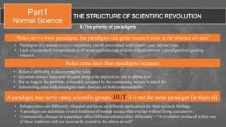 THE STRUCTURE OF SCIENTIFIC REVOLUTION
Part1
Normal Science
5-The priority of paradigms
A paradigm may serve many scientific groups, BUT it is not the same paradigm for them all.
• Paradigms of a mature science community can be determined with relative ease, but not rules
• Lack of a standard interpretation or of an agreed reduction to rules will not prevent a paradigm from guiding
research
“Rules derive from paradigms, but paradigms can guide research even in the absence of rules"
• Subspecialties are differently educated and focus on different applications for their research findings.
• A paradigm can determine several traditions of normal science that overlap without being coextensive.
• Consequently, changes in a paradigm affect different subspecialties differently—"A revolution produced within one
of these traditions will not necessarily extend to the others as well"
• Relative difficulty in discovering the rules
• Scientists always learn new theories along with application, not in abstraction
• For as long as the problem- solution is accepted by the community, no rule is asked for
• Substituting rules with paradigms make diversity of field understandable
Rules came later than paradigms because:
 