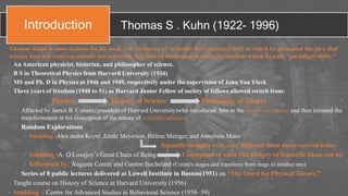 Thomas S . Kuhn (1922- 1996)
• An American physicist, historian, and philosopher of science.
• B S in Theoretical Physics from Harvard University (1934)
• MS and Ph. D in Physics at 1946 and 1949, respectively under the supervision of John Van Vleck
• Three years of freedom (1948 to 51) as Harvard Junior Fellow of society of fellows allowed switch from:
Physics History of Science Philosophy of science
• Affected by James B. Conant,(president of Harvard University)who introduced him to the history of science and thus initiated the
transformation in his conception of the nature of scientific advance.
• Random Explorations
• Studding :Alex andre Koyré ,Emile Meyerson, Hélène Metzger, and Anneliese Maier
Scientific thought were very different from those current today
• Studding :A. O.Lovejoy’s Great Chain of Being Conception of what The History of Scientific Ideas can be.
• Influenced by: Auguste Comte and Gaston Bachelard (Comte's stages and transform from stage to another one)
• Series of 8 public lectures delivered at Lowell Institute in Boston(1951) on “The Quest for Physical Theory.”
• Taught course on History of Science at Harvard University (1956)
• Studding : Centre for Advanced Studies in Behavioral Science (1958- 59)
Thomas Kuhn is most famous for his book The Structure of Scientific Revolutions (1962) in which he presented the idea that
science does not evolve gradually toward truth, but instead undergoes periodic revolutions which he calls "paradigm shifts."
Introduction
 
