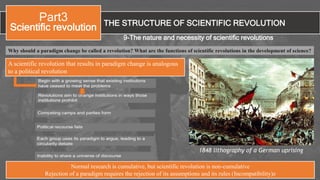 THE STRUCTURE OF SCIENTIFIC REVOLUTION
Part3
Scientific revolution
9-The nature and necessity of scientific revolutions
Why should a paradigm change be called a revolution? What are the functions of scientific revolutions in the development of science?
1848 lithography of a German uprising
A scientific revolution that results in paradigm change is analogous
to a political revolution
Normal research is cumulative, but scientific revolution is non-cumulative
Rejection of a paradigm requires the rejection of its assumptions and its rules (Incompatibility)z
 