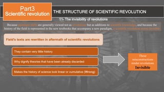 THE STRUCTURE OF SCIENTIFIC REVOLUTION
Part3
Scientific revolution
11- The invisibility of revolutions
Because paradigm shifts are generally viewed not as revolutions but as additions to scientific knowledge, and because the
history of the field is represented in the new textbooks that accompany a new paradigm, a scientific revolution seems invisible
These
misconstructions
render revolutions
Invisible
 