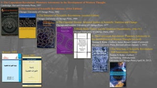 1- The Copernican Revolution: Planetary Astronomy in the Development of Western Thought.
Cambridge: Harvard University Press, 1957
2-The Structure of Scientific Revolutions. (First Edition)
Chicago: University of Chicago Press, 1962.
3-The Structure of Scientific Revolutions. (second Edition)
Chicago: University of Chicago Press, 1969
4-The Essential Tension: Selected Studies in Scientific Tradition and Change.
Chicago and London: University of Chicago Press, 1977
5-Black-Body Theory and the Quantum Discontinuity, 1894-1912.
Chicago: University of Chicago Press, 1987
6- The Copernican Revolution: Planetary Astronomy in
the Development of Western Thought (revised)
Thomas S. Kuhn (Author), James Bryant Conant (Foreword)
Harvard University Press; Revised edition (January 1, 1992)
7-The Structure of Scientific Revolutions
: 50th Anniversary Edition
Thomas S. Kuhn (Author)
,Ian Hacking (Introduction)
University Of Chicago Press;(April 30, 2012)
Beirut 2007
Kuwait 1992
 