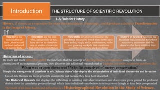 THE STRUCTURE OF SCIENTIFIC REVOLUTIONIntroduction
1-A Role for History
History, if viewed as a repository for more than anecdote or chronology, could produce a decisive Transformation
in the Image of Science.
Science is the
constellation of
facts , theories and
methods collected
in current texts
Scientists are the men
who, successfully or not,
have striven to contribute
one or another element to
that particular constellation.
Scientific development becomes the
piecemeal process by which these items have
been added, singly and in combination, to the
ever growing stockpile that constitutes
scientific techniques and knowledge
History of science becomes the
discipline that chronicles both these
successive increments and the
obstacles that have inhibited their
accumulation
If
• Out-of-date theories are not in principle unscientific just because they have been discarded.
• The Historical Research that displays the difficulties in isolating individual inventions and discoveries gives ground for profound
doubts about the cumulative process through which these individual contributions to science were thought to have been compounded.
The result of all these doubts and difficulties is a Historiographical Revolution in the Study of Science.
Historians of science:
Its more and more difficult to fulfill the functions that the concept of development by accumulation assigns to them. As
chroniclers of an incremental process, they discover that additional research makes it harder, not easier, to answer questions like:
When was oxygen discovered? Who fist conceived of energy conservation?
Simply the wrong sorts of questions to ask. Science doesn't develop by the accumulation of individual discoveries and invention
 