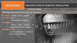 THE STRUCTURE OF SCIENTIFIC REVOLUTIONIntroduction
Paradigm: Greek word for pattern
Normal Science :
The standard paradigm
Anomalies :
Things that cannot be
explained by normal science
Paradigm Shift:
A new paradigm is created to
account for anomalies
1- A Role for History
THE following Terms & Concept book articulated
 