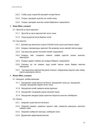 ХҮН БА БАЙГАЛЬ 
2.2.2. Глобус дээр голдож ба зэргэдийг ялгадаг болох 
2.2.3. Голдож, зэргэдийг ашиглан зүг чигийг ялгах 
2.2.4. Голдож, зэргэдийг ашиглан цэгийн байрлалыг тодорхойлох 
3. Хими (Юмс, үзэгдэл) 
3.1. Эргэх ба үл эргэх өөрчлөлт 
3.1.1. Эргэх ба үл эргэх өөрчлөлтийг ялган таних 
3.1.2. Усанд уусдаггүй хатуу бодисыг ялгах 
3.2. Уур амьсгал 
3.2.1. Дэлхийн уур амьсгалын үндсэн 3 бүсийг ялган үүсэх шалтгааныг мэдэх 
3.2.2. Агаарын температурын өөрчлөлт ба нөлөөлөх хүчин зүйлийг ойлгож мэдэх 
3.2.3. Уур амьсгалд далай тэнгисийн нөлөөг тодорхойлох 
3.2.4. Агаарын чийг, тунадасыг хэмжих, график дүрслэл уншиж ашиглах, 
харьцуулах 
3.2.5. Агаарын даралт хэмжин цаг агаарын байдлыг тодорхойлох 
3.2.6. Салхины зүг чиг хэмжих, хурд хүчийг юмсын шинж байдал ажиглан 
харьцуулах 
3.2.7. Уур амьсгалын өөрчлөлтөд дасан зохицох, сааруулахад оруулах хувь нэмэр, 
үүргээ ухамсарлан ойлгох 
4. Физик (Юмс, үзэгдэл) 
4.1. Хөшүүрэг, хялбар механизм 
4.1.1. Хөшүүргийн тухай ойлголттой болох. Хөшүүргийн тулах цэг, хөшүүргийн 
тэнцвэр, хөшүүргийн мөрийг ялган таних 
4.1.2. Хөшүүргээр хүчийг хувиргах аргад суралцах 
4.1.3. Хөшүүргийн тэнцвэрийн дүрэм нөхцлийг мэдэх 
4.1.4. Хөшүүргийн амьдрал дээрх хэрэглээг мэдлэгээ ашиглан тайлбарлах 
4.2. Энерги 
4.2.1. Энергийн тухай ойлголттой болох 
4.2.2. Энергийн хувирал, хувирлын туршилт хийх, таамаглал дэвшүүлж, ажиглалт 
хэмжилт хийх 
4.2.3. Энергийн хэлбэртэй танилцах, хэлбэрийг ялгах 
4.2.4. Дүүжингийн хөдөлгөөний ажиглах 
11 
 