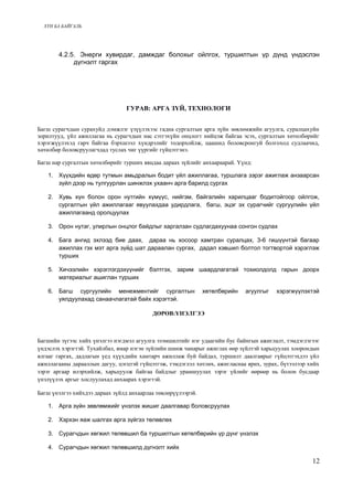 ХҮН БА БАЙГАЛЬ 
4.2.5. Энерги хувирдаг, дамждаг болохыг ойлгох, туршилтын үр дүнд үндэслэн 
дүгнэлт гаргах 
ГУРАВ: АРГА ЗҮЙ, ТЕХНОЛОГИ 
Багш сурагчдын сурахуйд дэмжлэг үзүүлэхээс гадна сургалтын арга зүйн зөвлөмжийн агуулга, суралцахуйн 
зорилтууд, үйл ажиллагаа нь сурагчдын нас сэтгэхүйн онцлогт нийцэж байгаа эсэх, сургалтын хөтөлбөрийг 
хэрэгжүүлэхэд гарч байгаа бэрхшээл хүндрэлийг тодорхойлж, цаашид боловсронгуй болгоход судлаачид, 
хөтөлбөр боловсруулагчдад туслах чиг үүргийг гүйцэтгэнэ. 
Багш нар сургалтын хөтөлбөрийг турших явцдаа дараах зүйлийг анхаараарай. Үүнд: 
1. Хүүхдийн өдөр тутмын амьдралын бодит үйл ажиллагаа, туршлага зэрэг ажиглаж анзаарсан 
зүйл дээр нь тулгуурлан шинжлэх ухаанч арга барилд сургах 
2. Хувь хүн болон орон нутгийн хүмүүс, нийгэм, байгалийн харилцааг бодитойгоор ойлгож, 
сургалтын үйл ажиллагааг явуулахдаа удирдлага, багш, эцэг эх сурагчийг сургуулийн үйл 
ажиллагаанд оролцуулах 
3. Орон нутаг, улирлын онцлог байдлыг харгалзан судлагдахуунаа сонгон судлах 
4. Бага ангид эхлээд бие даах, дараа нь хосоор хамтран суралцах, 3-6 гишүүнтэй багаар 
ажиллах гэх мэт арга зүйд шат дараалан сургах, дадал хэвшил болтол тогтвортой хэрэглэж 
турших 
5. Хичээлийн хэрэглэгдэхүүнийг бэлтгэх, зарим шаардлагатай тохиолдолд гарын доорх 
материалыг ашиглан турших 
6. Багш сургуулийн менежментийг сургалтын хөтөлбөрийн агуулгыг хэрэгжүүлэхтэй 
уялдуулахад санаачлагатай байх хэрэгтэй. 
ДӨРӨВ:ҮНЭЛГЭЭ 
Багшийн зүгээс хийх үнэлгээ нэгдмэл агуулга эзэмшилтийг нэг удаагийн бус байнгын ажиглалт, тэмдэглэгээг 
үндэслэх хэрэгтэй. Тухайлбал, ямар нэгэн зүйлийн шинж чанарыг ажиглах өөр зүйлтэй харьцуулах хоорондын 
ялгааг гаргах, дадлагын үед хүүхдийн хамтарч ажиллаж буй байдал, туршилт даалгаврыг гүйцэтгэхдээ үйл 
ажиллагааны дарааллын дагуу, цэгцтэй гүйцэтгэж, тэмдэглэл хөтлөх, ажигласнаа ярих, зурах, бүтээлээр хийх 
зэрэг аргаар илэрхийлж, харьцуулж байгаа байдлыг урамшуулах зэрэг үйлийг өөрөөр нь болон бусдаар 
үнэлүүлэх аргыг хослуулахад анхаарах хэрэгтэй. 
Багш үнэлгээ хийхдээ дараах зүйлд анхаарлаа төвлөрүүлээрэй. 
1. Арга зүйн зөвлөмжийг үнэлэх жишиг даалгавар боловсруулах 
2. Хэрхэн яаж шалгах арга зүйгээ төлөвлөх 
3. Сурагчдын хөгжил төлөвшил ба туршилтын хөтөлбөрийн үр дүнг үнэлэх 
4. Cурагчдын хөгжил төлөвшилд дүгнэлт хийх 
12 
 