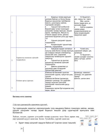 ХҮН БА БАЙГАЛЬ 
1. 
· Бодисын төлөв харилцан 
шилжиж байгааг ус болон бусад 
бодисын жишээгээр тайлбарлах 
(масло, шоколадны хайлах, 
тэдгээрийн хөлдөх) 
· Ууршилттай холбоотой 
бидний өдөр тутам тохиолддог 
үзэгдлийн талаар ярилцах, жишээ 
гаргах, тайлбарлах. Жишээ нь: 
Угаасан хувцас хатах, данхны 
цоргоноос буцалсан усны уур гарах 
г.м 
· Уурших үзэгдлийг турших, 
тодорхойлох 
· Конденсацийг туршилтаар 
ажиглах, тодорхойлох 
· Ус буцалгагч, 
мөс, савны таг, тавга 
· Мөс, шилэн 
болон төмөр аяга, ус, 
хүнснийн будаг 
· Хүйтэн ундааны 
лаазан дээрх 
конденсацлагдсан ус 
буюу конденсацийн 
харуулсан зураг 
2. 
Ууршилтад нөлөөлөх зүйлсийг 
тодорхойлох 
· Хувцасаа хурдан хатаахын 
тулд юу хийж болох талаар ярилцах, 
цаг агаарын нөхцөл (температур, 
салхи)-ийг сэнс, ширээний 
чийдэнгээр төлөөлүүлэн туршилт 
гүйцэтгэх 
· Туршилтын үр дүнгээс 
ууршилтад нөлөөлөх зүйлсийг 
тодорхойлох 
· Давсны уусмалаас ус 
ууршихад давс ялгардгийг 
туршилтаар ажиглах 
· Үсний сэнс, 
ширээний чийдэн, цаг, 
дусаагуур 
· Ус буцалгагч, 
зэсийн сульфат (хоолны 
давс), хутгуур, шилэн 
аяга 
3. 
Хэмжих аргад суралцах 
Хэмжээстэй багажийг ашиглах 
технологийг судлах, гүйцэтгэж үзэх, 
турших 
Хэмжээстэй багаж (дусаагуур, 
хэмжээст цилиндр, нэг удаагийн 
тариур) ашиглан шингэний 
эзэлхүүнийг технологийн дагуу 
хэмжих 
Хэмжихдээ гаргаж буй алдаагаа олж 
харах, засах 
Дусаагуур, хэмжээст 
цилиндр, нэг удаагийн 
тариур 
Шингэн, шилэн аяга 
Багшид өгөх санамж 
1 дүгээр суралцахуйн зорилтын хүрээнд: 
Тус суралцахуйн зорилтыг хэрэгжүүлэхийн тулд амьдралд байнга тохиолдох хайлах, хөлдөх, 
уурших үзэгдлийн талаар зарим бодисын жишээн дээр сурагчидтай ярилцлага хийх 
боломжтой. 
Хайлах, хөлдөх, уурших үзэгдлийн талаар судалсны эцэст багш дараах өөр 
өөр түвшний асуулт ашиглаж болно. Тухайлбал, зургийг ашиглан 
· Зурагт ямар үзэгдлийг харуулж байна вэ? (сэргээн санах түвшний) 
29 
 