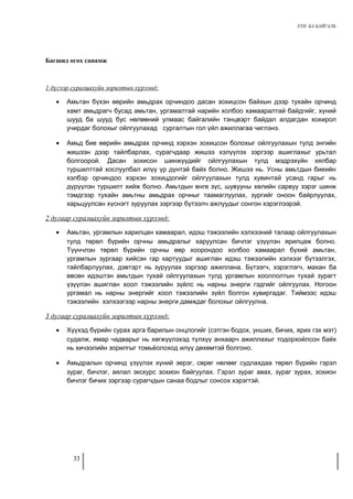 ХҮН БА БАЙГАЛЬ 
Багшид өгөх санамж 
1 дүгээр суралцахуйн зорилтын хүрээнд: 
· Амьтан бүхэн өөрийн амьдрах орчиндоо дасан зохицсон байхын дээр тухайн орчинд 
хамт амьдрагч бусад амьтан, ургамалтай нарийн холбоо хамааралтай байдгийг, хүний 
шууд ба шууд бус нөлөөний улмаас байгалийн тэнцвэрт байдал алдагдан хохирол 
учирдаг болохыг ойлгуулахад сургалтын гол үйл ажиллагаа чиглэнэ. 
· Амьд бие өөрийн амьдрах орчинд хэрхэн зохицсон болохыг ойлгуулахын тулд энгийн 
жишээн дээр тайлбарлах, сурагчдаар жишээ хэлүүлэх зэргээр ашиглахыг урьтал 
болгоорой. Дасан зохисон шинжүүдийг ойлгуулахын тулд мэдрэхүйн хялбар 
туршилттай хослуулбал илүү үр дүнтэй байх болно. Жишээ нь. Усны амьтдын биеийн 
хэлбэр орчиндоо хэрхэн зохицдогийг ойлгуулахын тулд хувинтай усанд гарыг нь 
дүрүүлэн туршилт хийж болно. Амьтдын өнгө зүс, шувууны хөлийн сарвуу зэрэг шинж 
тэмдгээр тухайн амьтны амьдрах орчныг таамаглуулах, зургийг оноон байрлуулах, 
харьцуулсан хүснэгт зуруулах зэргээр бүтээлч ажлуудыг сонгон хэрэглээрэй. 
2 дугаар суралцахуйн зорилтын хүрээнд: 
· Амьтан, ургамлын харилцан хамаарал, идэш тэжээлийн хэлхээний талаар ойлгуулахын 
тулд төрөл бүрийн орчны амьдралыг харуулсан бичлэг үзүүлэн ярилцаж болно. 
Түүнчлэн төрөл бүрийн орчны өөр хоорондоо холбоо хамаарал бүхий амьтан, 
ургамлын зургаар хийсэн гар картуудыг ашиглан идэш тэжээлийн хэлхээг бүтээлгэх, 
тайлбарлуулах, дэвтэрт нь зуруулах зэргээр ажиллана. Бүтээгч, хэрэглэгч, махан ба 
өвсөн идэштэн амьтдын тухай ойлгуулахын тулд ургамлын хооллолтын тухай зурагт 
үзүүлэн ашиглан хоол тэжээлийн зүйлс нь нарны энерги гэдгийг ойлгуулах. Ногоон 
ургамал нь нарны энергийг хоол тэжээлийн зүйл болгон хувиргадаг. Тиймээс идэш 
тэжээлийн хэлхээгээр нарны энерги дамждаг болохыг ойлгуулна. 
3 дугаар суралцахуйн зорилтын хүрээнд: 
· Хүүхэд бүрийн сурах арга барилын онцлогийг (сэтгэн бодох, унших, бичих, ярих гэх мэт) 
судалж, ямар чадварыг нь хөгжүүлэхэд түлхүү анхаарч ажиллахыг тодорхойлсон байх 
нь хичээлийн зорилгыг томьёолоход илүү дөхөмтэй болгоно. 
· Амьдралын орчинд үзүүлэх хүний эерэг, сөрөг нөлөөг судлахдаа төрөл бүрийн гэрэл 
зураг, бичлэг, аялал экскурс зохион байгуулах. Гэрэл зураг авах, зураг зурах, зохион 
бичлэг бичих зэргээр сурагчдын санаа бодлыг сонсох хэрэгтэй. 
33 
 