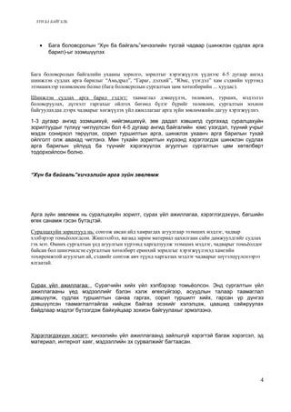 ХҮН БА БАЙГАЛЬ 
· Бага боловсролын “Хүн ба байгаль”хичээлийн тусгай чадвар (шинжлэн судлах арга 
барил)-ыг эзэмшүүлэх 
Бага боловсролын байгалийн ухааны зорилго, зорилтыг хэрэгжүүлэх үүднээс 4-5 дугаар ангид 
шинжлэн судлах арга барилыг “Амьдрал”, “Гараг, дэлхий”, “Юмс, үзэгдэл” хам сэдвийн хүрээнд 
эзэмшихээр төлөвлөсөн болно (бага боловсролын сургалтын цөм хөтөлбөрийн ... хуудас). 
Шинжлэн судлах арга барил гэдэгт: таамаглал дэвшүүлэх, төлөвлөх, турших, мэдээлэл 
боловсруулах, дүгнэлт гаргахыг ойлгох бөгөөд бүлэг бүрийг төлөвлөн, сургалтын зохион 
байгуулахдаа дээрх чадварыг хөгжүүлэх үйл ажиллагааг арга зүйн зөвлөмжийн дагуу хэрэгжүүлнэ. 
1-3 дугаар ангид эзэмшихүй, нийгэмшихүй, зөв дадал хэвшилд сургахад суралцахуйн 
зорилтуудыг түлхүү чиглүүлсэн бол 4-5 дугаар ангид байгалийн юмс үзэгдэл, түүний учрыг 
мэдэх сонирхол төрүүлэх, сорил туршилтын арга, шинжлэх ухаанч арга барилын тухай 
ойлголт олж авахад чиглэнэ. Мөн тухайн зорилтын хүрээнд хэрэглэгдэх шинжлэн судлах 
арга барилын үйлүүд ба түүнийг хэрэгжүүлэх агуулгын сургалтын цөм хөтөлбөрт 
тодорхойлсон болно. 
“Хүн ба байгаль”хичээлийн арга зүйн зөвлөмж 
Арга зүйн зөвлөмж нь суралцахуйн зорилт, сурах үйл ажиллагаа, хэрэглэгдэхүүн, багшийн 
өгөх санамж гэсэн бүтэцтэй. 
Суралцахуйн зорилтууд нь: сонгож авсан айд хамрагдах агуулгаар эзэмших мэдлэг, чадвар 
хэлбэрээр томьёологдсон. Жишээлбэл, яагаад зарим материал цахилгаан сайн дамжуулдгийг судлах 
гэх мэт. Өмнөх сургалтын үед агуулгын хүрээнд харгалзуулж эзэмших мэдлэг, чадварыг томьёолдог 
байсан бол шинэчилсэн сургалтын хөтөлбөрт ерөнхий зорилгыг хэрэгжүүлэхэд хамгийн 
тохиромжтой агуулгын ай, сэдвийг сонгож авч түүнд харгалзах мэдлэг чадварыг шүтэлцүүлснээрээ 
ялгаатай. 
Сурах ү йл ажиллагаа: Сурагчийн хийх үйл хэлбэрээр томьёолсон. Энд сургалтын үйл 
ажиллагааны үед мэдээллийг бэлэн хэлж өгөхгүйгээр, асуудлын талаар таамаглал 
дэвшүүлж, судлах туршилтын санаа гаргах, сорил туршилт хийх, гарсан үр дүнгээ 
дэвшүүлсэн таамаглалтайгаа нийцэж байгаа эсэхийг хэлэлцэж, цаашид сайжруулах 
байдлаар мэдлэг бүтээгдэж байхуйцаар зохион байгуулахыг эрмэлзэнэ. 
Хэрэглэгдэх үү н хэсэгт: хичээлийн үйл ажиллагаанд зайлшгүй хэрэгтэй багаж хэрэгсэл, эд 
материал, интернэт хаяг, мэдээллийн эх сурвалжийг багтаасан. 
4 
 