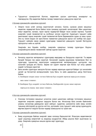 ХҮН БА БАЙГАЛЬ 
· Туршилтыг сонирхолтой болгож, хөдөлгөөн үүссэн шалтгаанд анхаарлыг нь 
төвлөрүүлэх. Юу хөдөлгөж байгаа талаар таамаглалыг дэвшүүлэх хэрэгтэй. 
2 дугаар суралцахуйн зорилтын хүрээнд: 
· Энерги гэсэн үгийг эхлээд хэрэглэхгүйг хичээнэ. Салхи, сунасан резин машиныг 
хөдөлгөх чадвартай болж байна гэсэн санаанд хүргэхийг хичээгээрэй. Мөн цахилгаан 
юмыг хөдөлгөх, халаах, гэрэл гаргах чадвартай байдаг гэсэн санааг гаргана. Түүнийг 
энергийн тухай төсөөлөлтэй нь холбохыг хичээх хэрэгтэй. Суралцагч туршилт хийж 
ажиглахаас гадна энергийн тухай төсөөлөлтэй болж баримжаалж сурах нь маш чухал. 
Энэ нь танин мэдэх нэг арга болох таамаглал дэвшүүлэх аргын нэг хэлбэр гэж үздэг. 
Туршилт хийхийн өмнө заавал сурагчдаар таамаглал дэвшүүлж түүнийг батлуулах 
оролдлогыг хийх нь зүйтэй. 
Энергийн янз бүрийн хэлбэр, энергийн хувирлын талаар сурагчдын бодлыг 
илэрхийлүүлж өмнөх төсөөллийг сайтар судлах хэрэгтэй. 
3 дугаар суралцахуйн зорилтын хүрээнд: 
· Хичээлд хэрэглэх материалыг сурагчдаар өөрсдөөр нь бэлдүүлэх хэрэгтэй. Та өөрөө 
бүгдийг бэлдэх гэж зовох хэрэггүй. Хичээлийг хэдийд оруулахаа төлөвлөсөн бол та 
сурагчдад туршилтад хэрэглэгдэх шаардлагатай материалуудыг цуглуулах хэд 
хоногийн хугацаа өгч болно. Зарим нэг сурагч мартаж ирж болох тул илүү цөөхөн 
хэдийг та бэлдэх хэрэгтэй. 
· Бага ангийн сурагчдын эвлүүлж бүтээх чадвар харилцан адилгүй байдаг тул хичээлийн 
цагийг үр бүтээлтэй өнгөрүүлэхийн тулд багш та хийх дарааллын дагуу бэлтгэсэн 
байна. 
А. Бөмбөрцөг өнхрөх замыг тогтмол байлгаж буух өндрийг өөрчилж мөргүүлсэн ачааны 
явах замыг хэмжинэ. 
В. Бөмбөрцөг буух өндрийг тогтмол байлгаж, бөмбөрцгийн туулах замыг өөрчлөн 
мөргүүлсэн ачааны явах замыг хэмжинэ. 
4 дүгээр суралцахуйн зорилтын хүрээнд: 
· Сэнсээр тоглоомон машиныг үлээлгэж эсвэл цахилгаан зайгаар тоглоомон машиныг 
хөдөлгөж энергийн хувирлыг харуулж болох юм. Ингэснээр бага ангийн байгалийн 
ухааны хичээлээр дамжуулан эрэл хайгуул, судалгаа, шинжилгээ хийх (маш энгийн 
түвшинд ойлгоорой) үр дүнгээ нэгтгэх, дүгнэхийн тулд туршилт хийх аргад суралцуулж, 
өөртөө зорилтот мэдлэг бүтээх чадвар эзэмшүүлэх нь чухал юм. 
5 дугаар суралцахуйн зорилтын хүрээнд: 
· Биед агуулагдаж байгаа энергийг зааж хэлэхэд бэрхшээлтэй. Ялангуяа хөдөлгөөнгүй 
зураг үзүүлээд энергитэйг нь мэдэхэд хүндрэлтэй. Иймд үзүүлэх биет ашигласан нь 
дээр. Энергийн хувирлын жишээ зурган карт зурагнууд. 
48 
 