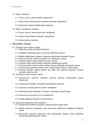 ХҮН БА БАЙГАЛЬ 
3.1. Бодис, материал 
3.1.1.Хатуу, шингэн, хийн шинжийг тодорхойлох 
3.1.2.Хатуу бодис усанд уусахад нөлөөлөх зүйлсийг тодорхойлох 
3.1.3.Шингэнийг хэмжих хялбар аргад суралцах 
3.2. Бодис, материалын хувирал 
3.2.1.Хатуу, шингэн, хийн шилжилтийг тайлбарлах 
3.2.2.Ууршилтад нөлөөлөх зүйлсийг тодорхойлох 
3.2.3.Хэмжих аргад суралцах 
4. Физик (Юмс, үзэгдэл) 
4.1. Гэрлийн шинж чанарыг судлах 
4.1.1.Ямар бие сүүдэр үүсгэдгийг илрүүлэх 
4.1.2.Сүүдрийн хөдөлгөөн нарны тусгалтай холбоотойг турших 
4.1.3.Биеийн байрлалаас хамаарч сүүдрийн хэмжээ өөрчлөгдөхийг турших 
4.1.4.Гэрэл үүсгэгчийн тооноос сүүдрийн тоо хамаарахыг турших 
4.1.5.Гэрлийн цацраг хэрхэн тархдаг болохыг турших 
4.1.6.Гэрлийн тарах чигийг биеийн гадаргаас хамааруулан судлах 
4.1.7.Толиноос ойсон гэрэлт толбын хэлбэр тольны хэлбэрийг харьцуулан жиших 
4.1.8.Хүний нүдэн дээр биеэс ойсон гэрэл тусахад биеийг хардаг гэдгийг мэдэх 
4.1.9.Гэрлийн эрчмийг хэмжиж байгааг хэд хэдэн толь ашиглан харуулах, гэрлийн 
эрчмийн судалгаа хийх 
4.2. Соронзоны шинж чанарыг судлах 
4.2.1.Соронзонгын хэрэглээ, соронзон ашиглах аюулгүй ажиллагааны дүрэм 
баримтлах 
4.2.2.Соронзонд татагддаг татагддаггүй материалыг илрүүлэх 
4.2.3.Соронзны хооронд үйлчлэх хүчийг тайлбарлах 
4.2.4.Соронзнууд өөр хоорондоо таталцдаг, түлхэлцдэг гэдгийг мэдэх 
4.2.5.Соронзон зүү ашиглан зүг чиг тодорхойлох 
4.2.6.Төмөр хадаасыг соронзон шинжтэй болгох 
4.3. Цахилгаан дамжуулагч ба тусгаарлагч 
4.3.1.Элементийн холболтыг зургаар, схемээр үзүүлж чаддаг байх 
4.3.2.Зарим материал бусдаасаа илүү цахилгаан дамжуулах чадвартай байдгийг 
мэдэх 
4.3.3.Металлууд ихэвчлэн цахилгаан сайн дамжуулдаг байхад, ихэнх материал 
яагаад муу дамжуулдагийг турших 
8 
 