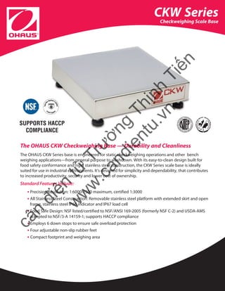 The OHAUS CKW Checkweighing Base — Durability and Cleanliness
The OHAUS CKW Series base is engineered for static checkweighing operations and other bench
weighing applications—from general purpose to washdown. With its easy-to-clean design built for
food safety conformance and rigid stainless steel construction, the CKW Series scale base is ideally 	
suited for use in industrial environments. It’s designed for simplicity and dependability, that contributes
to increased productivity, security and lower cost of ownership.
Standard Features Include:
• Precision Resolution: 1:6000-7500 maximum, certified 1:3000
• All Stainless Steel Construction: Removable stainless steel platform with extended skirt and open
frame, stainless steel IP66 indicator and IP67 load cell
• Food Safe Design: NSF listed/certified to NSF/ANSI 169-2005 (formerly NSF C-2) and USDA-AMS
accepted to NSF/3-A 14159-1; supports HACCP compliance
• Employs 6 down stops to ensure safe overload protection
• Four adjustable non-slip rubber feet
• Compact footprint and weighing area
CKW Series
Checkweighing Scale Base
SUPPORTS HACCP
COMPLIANCE
cân
điện
tử
Trường
Thịnh
Tiến
w
w
w
.candientu.vn
 