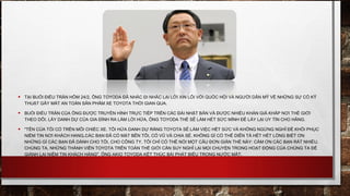 • TẠI BUỔI ĐIỀU TRẦN HÔM 24/2, ÔNG TOYODA ĐÃ NHẮC ĐI NHẮC LẠI LỜI XIN LỖI VỚI QUỐC HỘI VÀ NGƯỜI DÂN MỸ VỀ NHỮNG SỰ CỐ KỸ
THUẬT GÂY MẤT AN TOÀN SẢN PHẨM XE TOYOTA THỜI GIAN QUA.
• BUỔI ĐIỀU TRẦN CỦA ÔNG ĐƯỢC TRUYỀN HÌNH TRỰC TIẾP TRÊN CÁC ĐÀI NHẬT BẢN VÀ ĐƯỢC NHIỀU KHÁN GIẢ KHẮP NƠI THẾ GIỚI
THEO DÕI. LẤY DANH DỰ CỦA GIA ĐÌNH RA LÀM LỜI HỨA, ÔNG TOYODA THỀ SẼ LÀM HẾT SỨC MÌNH ĐỂ LẤY LẠI UY TÍN CHO HÃNG.
• "TÊN CỦA TÔI CÓ TRÊN MỖI CHIẾC XE. TÔI HỨA DANH DỰ RẰNG TOYOTA SẼ LÀM VIỆC HẾT SỨC VÀ KHÔNG NGỪNG NGHỈ ĐỂ KHÔI PHỤC
NIỀM TIN NƠI KHÁCH HANG, CÁC BẠN ĐÃ CÓ MẶT BÊN TÔI, CỔ VŨ VÀ CHIA SẺ. KHÔNG GÌ CÓ THỂ DIỄN TẢ HẾT HẾT LÒNG BIẾT ƠN
NHỮNG GÌ CÁC BẠN ĐÃ DÀNH CHO TÔI, CHO CÔNG TY. TÔI CHỈ CÓ THỂ NÓI MỘT CÂU ĐƠN GIẢN THẾ NÀY: CẢM ƠN CÁC BẠN RẤT NHIỀU.
CHÚNG TA, NHỮNG THÀNH VIÊN TOYOTA TRÊN TOÀN THẾ GIỚI CẦN SUY NGHĨ LẠI MỌI CHUYỆN TRONG HOẠT ĐỘNG CỦA CHÚNG TA ĐỂ
GIÀNH LẠI NIỀM TIN KHÁCH HÀNG", ÔNG AKIO TOYODA KẾT THÚC BÀI PHÁT BIỂU TRONG NƯỚC MẮT.
 