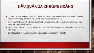 • CÁC S C M I TRÊN X Y RA TRONG B I C NH HÃNGỰ Ố Ớ Ả Ố Ả TOYOTA ĐANG PH I THU H I HÀNG TRI U XE ĐÃ BÁNẢ Ồ Ệ
Đ KH C PH C S C , GÂY THI T H I L N V KINH T VÀ UY TÍN C A HANGỂ Ắ Ụ Ự Ố Ệ Ạ Ớ Ề Ế Ủ .
• TOYOTA PH I Đ I M T V I VI C B CHÍNH CÁC C ĐÔNG C A MÌNH KI N VÀ XU T HI N HÀNG LO T Đ NẢ Ố Ặ Ớ Ệ Ị Ổ Ủ Ệ Ấ Ệ Ạ Ơ
KHI U N I T PHÍA KHÁCH HÀNG.Ế Ạ Ừ
• TOYOTA S B C M BÁN XE T I TH TR NG S 1 TH GI I N U Đ NGH C A M T NGH S M TR THÀNHẼ Ị Ấ Ạ Ị ƯỜ Ố Ế Ớ Ế Ề Ị Ủ Ộ Ị Ỹ Ỹ Ở
HI N TH C.Ệ Ự
 T ĐÓTOYOTAỪ R I VÀO KH NG HO NG NGHIÊM TR NG TRÊN TOÀN TH GI I.Ơ Ủ Ả Ọ Ế Ớ
H U QU C A KHH NG HO NGẬ Ả Ủ Ủ ẢH U QU C A KHH NG HO NGẬ Ả Ủ Ủ Ả
 