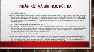 • PH I CÓ K HO CH LÂU DÀIẢ Ế Ạ
NH NG V N Đ NÀY S KHÔNG T Đ NG “CHÌM XU NG”. MU N CH M D T PH I CH P NH N TR I QUA GIAI ĐO N N NG N NH T. VÌ ĐÂY LÀ H U QUỮ Ấ Ề Ẽ Ự Ộ Ồ Ố Ấ Ứ Ả Ấ Ậ Ả Ạ Ặ Ề Ấ Ậ Ả
C A H N 10 NĂM Đ T DOANH THU TRÊN CH T L NG VÀ NHU C U C A KHÁCH HÀNG, NÊN KHI ĐI SÂU ĐI U TRA S PHÁT HI N RA NHI U V N ĐỦ Ơ Ặ Ấ ƯỢ Ầ Ủ Ề Ẽ Ệ Ề Ấ Ề
V AN TOÀN CH T L NG KHÁC VÀ PH I M T NHI U NĂM M I GI I QUY T TR N V N. TOYOTA PH I Đ U T NHI U VÀO NH NG HÀNH Đ NG KH CỀ Ấ ƯỢ Ả Ấ Ề Ớ Ả Ế Ọ Ẹ Ả Ầ Ư Ề Ữ Ộ Ắ
PH C TRONG KHI DOANH S VÀ L I NHU N TU T D C, ĐÒI H I NH NG KHO N NGÂN SÁCH KH NG L CHO Đ N KHI DANH TI NG C A HÃNG CÓỤ Ố Ợ Ậ Ộ Ố Ỏ Ữ Ả Ổ Ồ Ế Ế Ủ
TH Đ C KHÔI PH C.Ể ƯỢ Ụ
• M T T CH C TOÀN C U KHÔNG TH CH CÓ M T Đ U NÃO.Ộ Ổ Ứ Ầ Ể Ỉ Ộ Ầ
TOYOTA ĐÃ THÀNH L P NHI U CHI NHÁNH TRONG NH NG NĂM V A QUA TRÊN C S Y QUY N ĐI U HÀNH. NH NG CU C KH NG HO NG ĐÃ CHOẬ Ề Ữ Ừ Ơ Ở Ủ Ề Ề Ư Ộ Ủ Ả
TH Y ĐI U NG C L I. CÔNG TY THÌ M R NG H N NH NG QUY N ĐI U HÀNH CH T P TRUNG NAGOYA VÀ TOYOTA CITYẤ Ề ƯỢ Ạ Ở Ộ Ơ Ư Ề Ề Ỉ Ậ Ở , NNEN KHÔNG K P NH NỊ Ậ
TH C VÀ GI I QUY T CÁC V N Đ NGO I QU C.Ư Ả Ế Ấ Ề Ở Ạ Ố LÀ NG I NH N Đ C S GIÁO D C VÀ ĐÀO T O C A M , TOYODA ĐÃ TH Y C N CÓ NH NGƯỜ Ậ ƯỢ Ự Ụ Ạ Ủ Ỹ Ấ Ầ Ữ
THAY Đ I TRONG VI C PHÂN B QUY N H N GI A CÁC CHI NHÁNH TOYOTAỔ Ệ Ổ Ề Ạ Ữ
• TI P T C T N CÔNG, T P TRUNG VÀO CHI N TH NGẾ Ụ Ấ Ậ Ế Ắ
KHI THOÁT KH I C N KH NG HO NG, TH TR NG S KHÔNG CÒN NH TR C N A. HÃNG GM VÀ FORD ĐANG NHANH CHÓNG KHÔI PH C TH PH N,Ỏ Ơ Ủ Ả Ị ƯỜ Ẽ Ư ƯỚ Ữ Ụ Ị Ầ
KHI LÒNG TIN KHÁCH HÀNG C A TOYOTA ĐANG CHAO Đ O D D I. HÃNG KHÔNG TH Đ I Đ N KHI T T CÁC V N Đ V CH T L NG Đ C KH CỦ Ả Ữ Ộ Ể Ợ Ế Ấ Ấ Ề Ề Ấ ƯỢ ƯỢ Ắ
PH C. HÃNG PH I V A CÔNG V A TH . Đ CHI N TH NG, TOYOTA PH I MANG Đ N NH NG TÍNH NĂNG V T TR I VÀ CH T L NG HÀNG Đ U,Ụ Ả Ừ Ừ Ủ Ể Ế Ắ Ả Ế Ữ ƯỢ Ộ Ấ ƯỢ Ầ
NH NG GIÁ TR T T H N CHO KHÁCH HÀNG, Đ AN TOÀN CAO H N, VÀ C I THI N Đ TIÊU HAO NHIÊN LI U.Ữ Ị Ố Ơ Ộ Ơ Ả Ệ Ộ Ệ
NH N XÉT VÀ BÀI H C RÚT RAẬ ỌNH N XÉT VÀ BÀI H C RÚT RAẬ Ọ
 