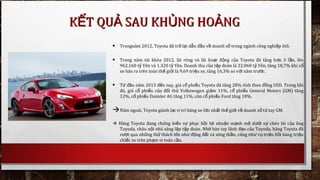 • Trongnăm 2012, Toyota đã tr l iở ạ d n đ u v doanh s trong ngành công nghi p ôtô.ẫ ầ ề ố ệ
• Trong năm tài khóa 2012, lãi ròng và lãi ho t đ ng c a Toyota đã tăng h n 3 l n, lênạ ộ ủ ơ ầ
962,160 t Yên và 1.320 t Yên. Doanh thu c a t p đoàn là 22.060 t Yên, tăng 18,7% khi sỷ ỷ ủ ậ ỷ ố
xe bán ra trên toàn th gi i là 9,69 tri u xe, tăng 16,3% so v i năm tr c.ế ớ ệ ớ ướ
• T đ u nămừ ầ 2013 đ n nay, giá c phi u Toyota đã tăng 28% tính theo đ ng USD. Trong khiế ổ ế ồ
đó, giá c phi u c a đ i th Volkswagen gi m 11%, c phi u General Motors (GM) tăngổ ế ủ ố ủ ả ổ ế
12%, c phi u Daimler AG tăng 11%, còn c phi u Ford tăng 18%.ổ ế ổ ế
Năm ngoái, Toyota giành l i v trí hãng xe l n nh t th gi i v doanh s t tay GM.ạ ị ớ ấ ế ớ ề ố ừ
 Hãng Toyota đang ch ng ki n s ph c h i l i nhu n m nh m d i s chèo lái c a ôngứ ế ự ụ ồ ợ ậ ạ ẽ ướ ự ủ
Toyoda, cháu n i nhà sáng l p t p đoànộ ậ ậ . Nh bàn tay lãnh đ o c a Toyoda, hãng Toyota đãờ ạ ủ
v t qua nh ng th thách l n nh đ ng đ t và sóng th n, cũng nh v tri u h i hàng tri uượ ữ ử ớ ư ộ ấ ầ ư ụ ệ ồ ệ
chi c xe trên ph m vi toàn c u.ế ạ ầ
K T QU SAU KH NG HO NGẾ Ả Ủ ẢK T QU SAU KH NG HO NGẾ Ả Ủ Ả
 