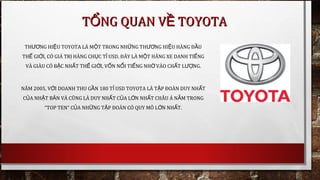 T NG QUAN V TOYOTAỔ ỀT NG QUAN V TOYOTAỔ Ề
TH NG HI U TOYOTA LÀ M T TRONG NH NG TH NG HI U HÀNG Đ UƯƠ Ệ Ộ Ữ ƯƠ Ệ Ầ
TH GI I, CÓ GIÁ TR HÀNG CH C T USD.Ế Ớ Ị Ụ Ỉ ĐÂY LÀ M T HÃNG XE DANH TI NGỘ Ế
VÀ GIÀU CÓ B C NH T TH GI I, V N N I TI NG NH VÀO CH T L NG.Ậ Ấ Ế Ớ Ố Ổ Ế Ờ Ấ ƯỢ
NĂM 2005, V I DOANH THU G N 180 T USD TOYOTA LÀ T P ĐOÀN DUY NH TỚ Ầ Ỉ Ậ Ấ
C A NH T B N VÀ CŨNG LÀ DUY NH T C A L N NH T CHÂU Á N M TRONGỦ Ậ Ả Ấ Ủ Ớ Ấ Ằ
“TOP TEN” C A NH NG T P ĐOÀN CÓ QUY MÔ L N NH TỦ Ữ Ậ Ớ Ấ .
 