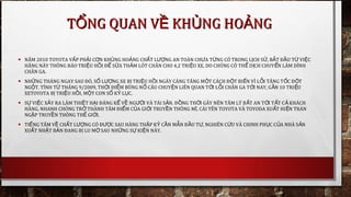 • NĂM 2010 TOYOTA V P PH I C N KH NG HO NGẤ Ả Ơ Ủ Ả CH T L NGẤ ƯỢ AN TOÀN CH A T NG CÓ TRONG L CH SƯ Ừ Ị Ử, B T Đ U T VI CẮ Ầ Ừ Ệ
HÃNG NÀY THÔNG BÁO TRI U H I Đ S A TH M LÓT CHÂN CHO 4,2 TRI U XE, DO CHÚNG CÓ TH D CH CHUY N LÀM DÍNHỆ Ồ Ể Ử Ả Ệ Ể Ị Ể
CHÂN GA.
• NH NG THÁNG NGAY SAU ĐÓ, S L NG XE B TRI U H I NGÀY CÀNG TĂNG M T CÁCH Đ T BI N VÌ L I TĂNG T C Đ TỮ Ố ƯỢ Ị Ệ Ồ Ộ Ộ Ế Ỗ Ố Ộ
NG T. TÍNH T THÁNG 9/2009, TH I ĐI M BÙNG N CÂU CHUY N LIÊN QUAN T I L I CHÂN GA T I NAY, G N 10 TRI UỘ Ừ Ờ Ể Ổ Ệ Ớ Ỗ Ớ Ầ Ệ
XETOYOTA B TRI U H I, M T CON S K L C.Ị Ệ Ồ Ộ Ố Ỷ Ụ
• S VI C X Y RA LÀM THI T H I ĐÁNG K V NG I VÀ TÀI S N. Đ NG TH I GÂY NÊN TÂM LÝ B T AN T I T T C KHÁCHỰ Ệ Ả Ệ Ạ Ể Ề ƯỜ Ả Ồ Ờ Ấ Ớ Ấ Ả
HÀNG, NHANH CHÓNG TR THÀNH TÂM ĐI M C A GI I TRUY N THÔNG MĨ, CÁI TÊN TOYOTA VÀ TOYODA XU T HI N TRÀNỞ Ể Ủ Ớ Ề Ấ Ệ
NG P TRUY N THÔNG TH GI I.Ậ Ề Ế Ớ
• TI NG TĂM V CH T L NG CÓ Đ C SAU HÀNG TH P K C N M N Đ U T , NGHIÊN C U VÀ CHINH PH C C A NHÀ S NẾ Ề Ấ ƯỢ ƯỢ Ậ Ỷ Ầ Ẫ Ầ Ư Ứ Ụ Ủ Ả
XU T NH T B N ĐANG B LU M SAU NH NG S KI N NÀY.Ấ Ậ Ả Ị Ờ Ữ Ự Ệ
T NG QUAN V KH NG HO NGỔ Ề Ủ ẢT NG QUAN V KH NG HO NGỔ Ề Ủ Ả
 